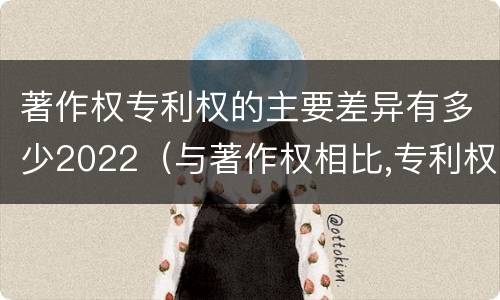著作权专利权的主要差异有多少2022（与著作权相比,专利权有哪些特征）