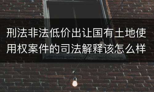 刑法非法低价出让国有土地使用权案件的司法解释该怎么样规定