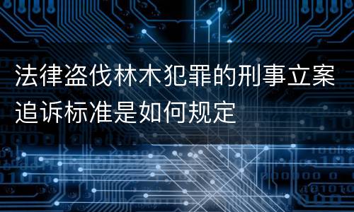 法律盗伐林木犯罪的刑事立案追诉标准是如何规定
