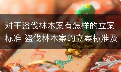 对于盗伐林木案有怎样的立案标准 盗伐林木案的立案标准及定罪与量刑
