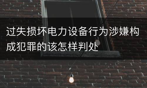 过失损坏电力设备行为涉嫌构成犯罪的该怎样判处