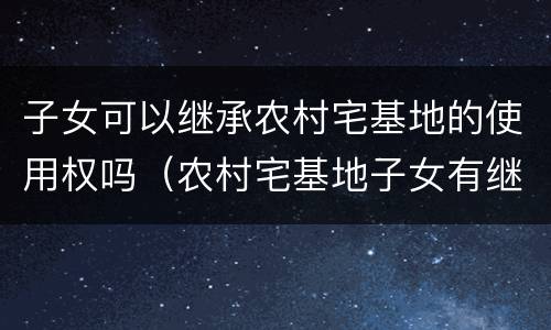 子女可以继承农村宅基地的使用权吗（农村宅基地子女有继承权吗）