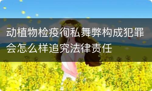 动植物检疫徇私舞弊构成犯罪会怎么样追究法律责任