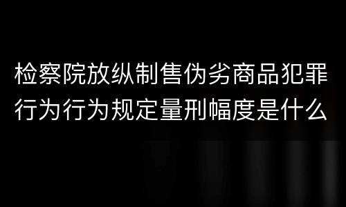 检察院放纵制售伪劣商品犯罪行为行为规定量刑幅度是什么