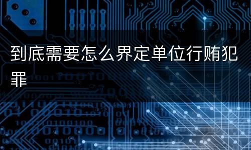 到底需要怎么界定单位行贿犯罪