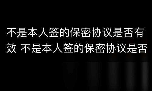 不是本人签的保密协议是否有效 不是本人签的保密协议是否有效怎么查