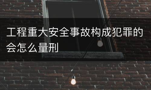 工程重大安全事故构成犯罪的会怎么量刑