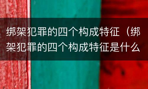 绑架犯罪的四个构成特征（绑架犯罪的四个构成特征是什么）