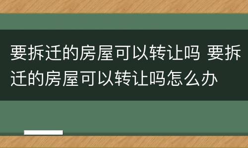 要拆迁的房屋可以转让吗 要拆迁的房屋可以转让吗怎么办