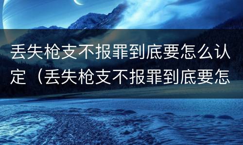 丢失枪支不报罪到底要怎么认定（丢失枪支不报罪到底要怎么认定呢）
