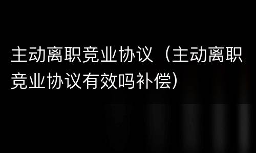 主动离职竞业协议（主动离职竞业协议有效吗补偿）