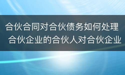 合伙合同对合伙债务如何处理 合伙企业的合伙人对合伙企业债务如何承担