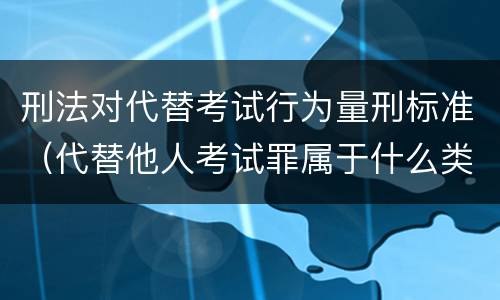 刑法对代替考试行为量刑标准（代替他人考试罪属于什么类犯罪）