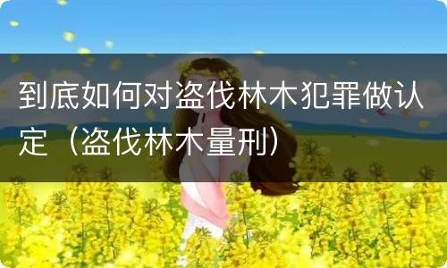 到底如何对盗伐林木犯罪做认定（盗伐林木量刑）
