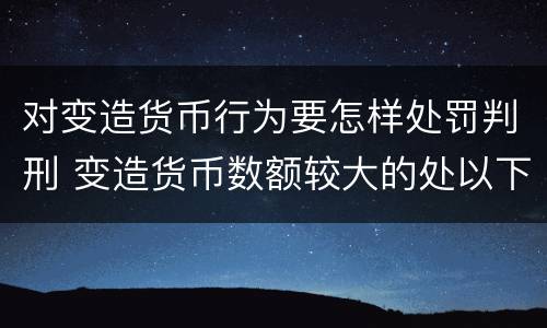 对变造货币行为要怎样处罚判刑 变造货币数额较大的处以下有期徒刑