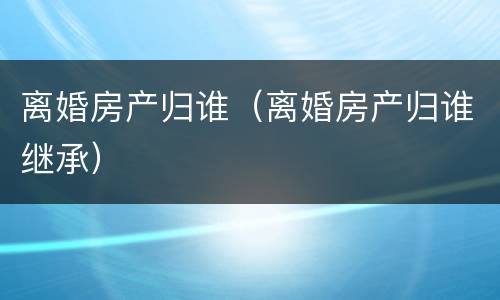 离婚房产归谁（离婚房产归谁继承）