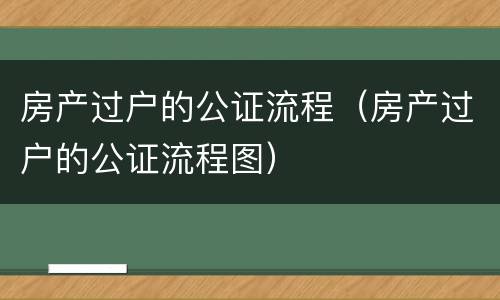 房产过户的公证流程（房产过户的公证流程图）