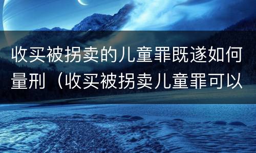 收买被拐卖的儿童罪既遂如何量刑（收买被拐卖儿童罪可以不起诉吗?）