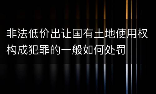 非法低价出让国有土地使用权构成犯罪的一般如何处罚