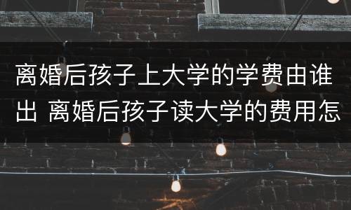 离婚后孩子上大学的学费由谁出 离婚后孩子读大学的费用怎么办