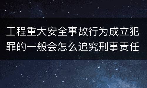 工程重大安全事故行为成立犯罪的一般会怎么追究刑事责任
