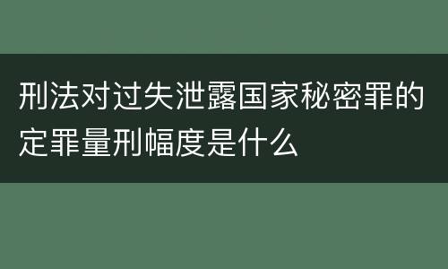 刑法对过失泄露国家秘密罪的定罪量刑幅度是什么