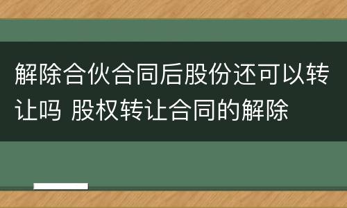 解除合伙合同后股份还可以转让吗 股权转让合同的解除