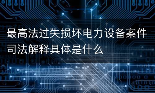 最高法过失损坏电力设备案件司法解释具体是什么