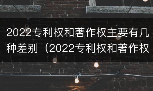 2022专利权和著作权主要有几种差别（2022专利权和著作权主要有几种差别）
