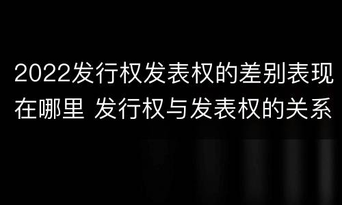 2022发行权发表权的差别表现在哪里 发行权与发表权的关系