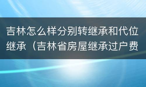 吉林怎么样分别转继承和代位继承（吉林省房屋继承过户费用）