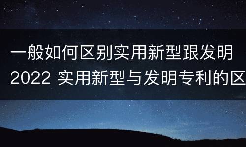 一般如何区别实用新型跟发明2022 实用新型与发明专利的区别有哪些