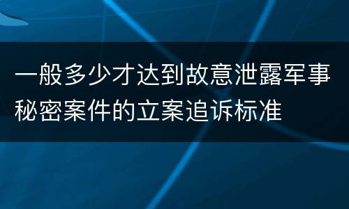 一般多少才达到故意泄露军事秘密案件的立案追诉标准