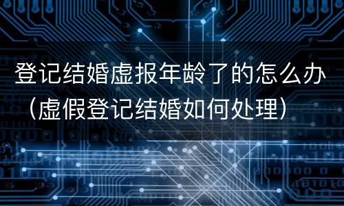 登记结婚虚报年龄了的怎么办（虚假登记结婚如何处理）