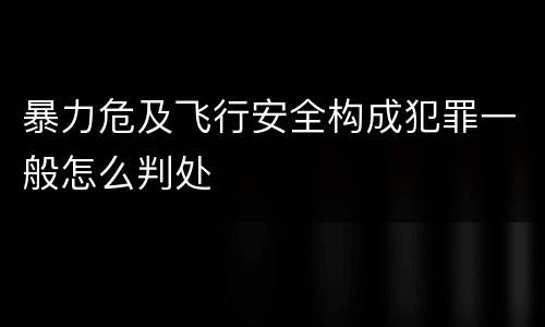 暴力危及飞行安全构成犯罪一般怎么判处
