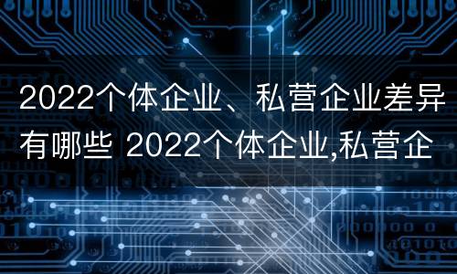 2022个体企业、私营企业差异有哪些 2022个体企业,私营企业差异有哪些呢