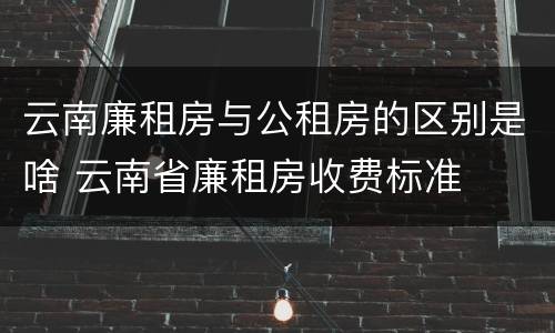 云南廉租房与公租房的区别是啥 云南省廉租房收费标准