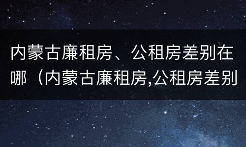 内蒙古廉租房、公租房差别在哪（内蒙古廉租房,公租房差别在哪里）