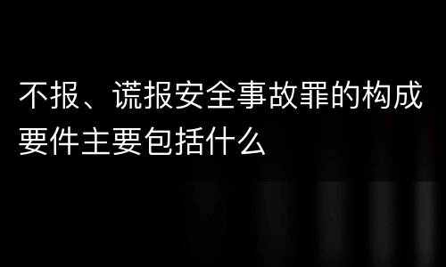 不报、谎报安全事故罪的构成要件主要包括什么