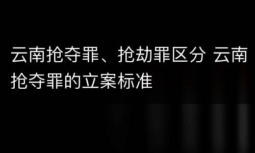 云南抢夺罪、抢劫罪区分 云南抢夺罪的立案标准