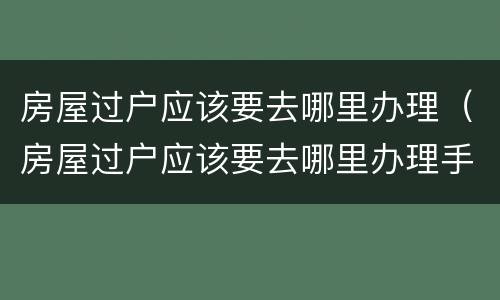 房屋过户应该要去哪里办理（房屋过户应该要去哪里办理手续）