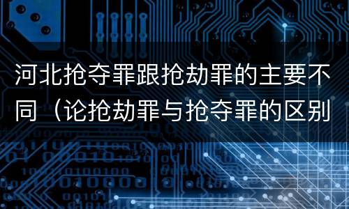 河北抢夺罪跟抢劫罪的主要不同（论抢劫罪与抢夺罪的区别）