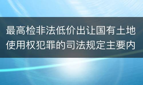 最高检非法低价出让国有土地使用权犯罪的司法规定主要内容有哪些