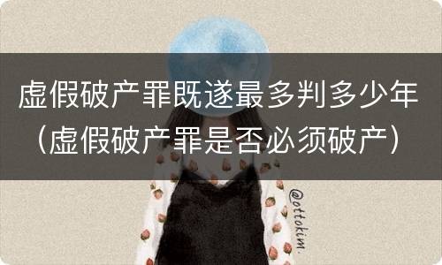 虚假破产罪既遂最多判多少年（虚假破产罪是否必须破产）