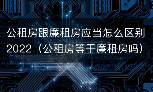 公租房跟廉租房应当怎么区别2022（公租房等于廉租房吗）