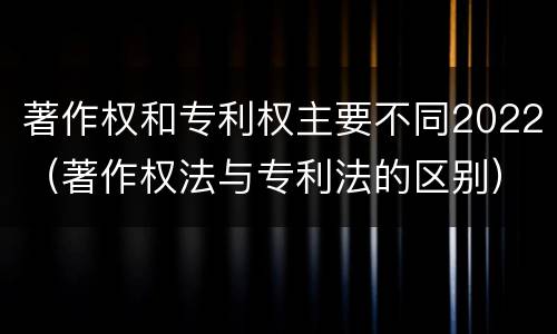 著作权和专利权主要不同2022（著作权法与专利法的区别）