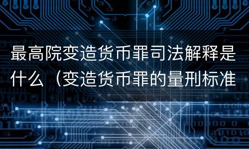 最高院变造货币罪司法解释是什么（变造货币罪的量刑标准）