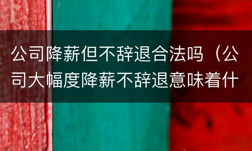 公司降薪但不辞退合法吗（公司大幅度降薪不辞退意味着什么）