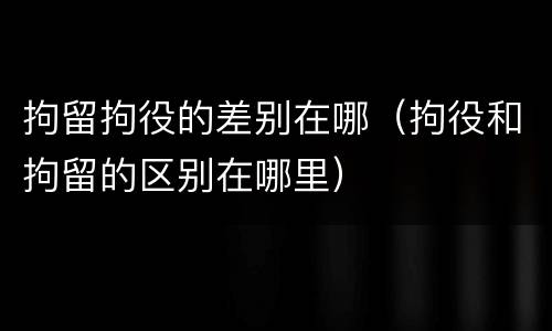 拘留拘役的差别在哪（拘役和拘留的区别在哪里）
