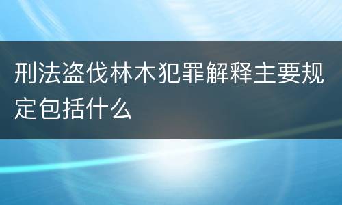 刑法盗伐林木犯罪解释主要规定包括什么